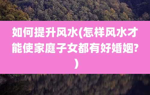 如何提升风水(怎样风水才能使家庭子女都有好婚姻?）