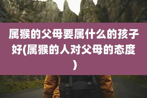 属猴的父母要属什么的孩子好(属猴的人对父母的态度）