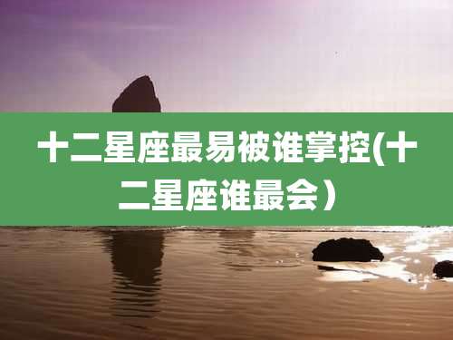 十二星座最易被谁掌控(十二星座谁最会）