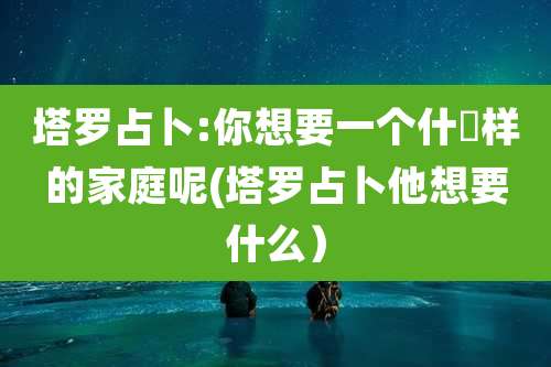 塔罗占卜:你想要一个什麼样的家庭呢(塔罗占卜他想要什么）