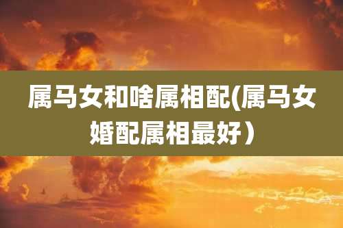 属马女和啥属相配(属马女婚配属相最好)