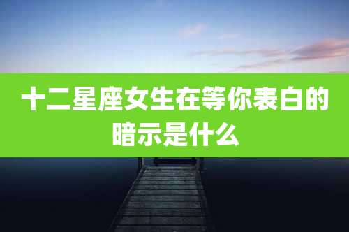 十二星座女生在等你表白的暗示是什么