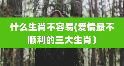 什么生肖不容易(爱情最不顺利的三大生肖)