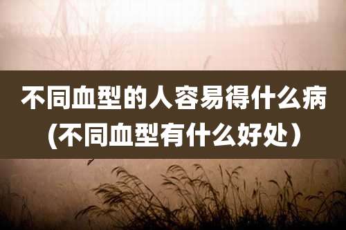 不同血型的人容易得什么病(不同血型有什么好处)