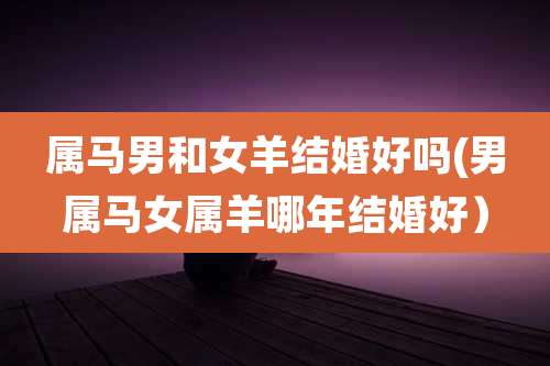 属马男和女羊结婚好吗(男属马女属羊哪年结婚好）