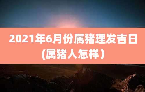 2021年6月份属猪理发吉日(属猪人怎样）