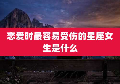 恋爱时最容易受伤的星座女生是什么