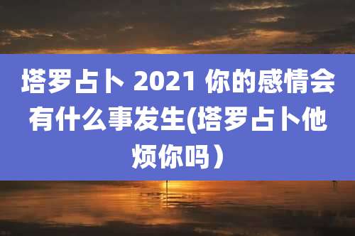 塔罗占卜 2021 你的感情会有什么事发生(塔罗占卜他烦你吗)