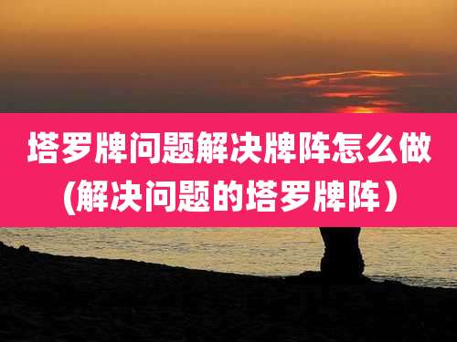 塔罗牌问题解决牌阵怎么做(解决问题的塔罗牌阵）