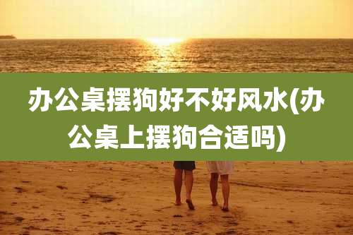 办公桌摆狗好不好风水(办公桌上摆狗合适吗)