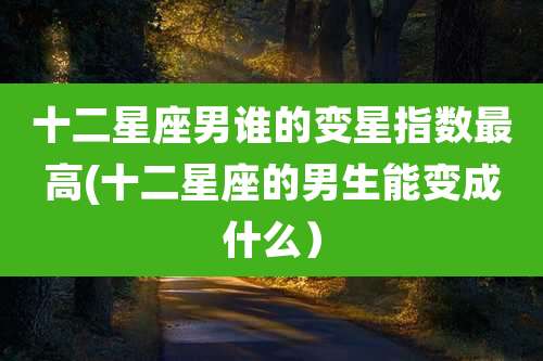 十二星座男谁的变星指数最高(十二星座的男生能变成什么)