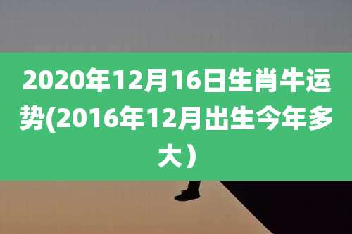 2020年12月16日生肖牛运势(2016年12月出生今年多大）