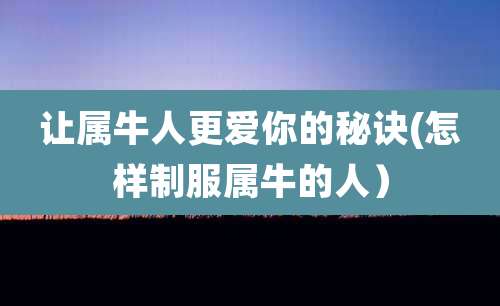 让属牛人更爱你的秘诀(怎样制服属牛的人)