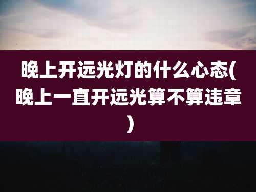 晚上开远光灯的什么心态(晚上一直开远光算不算违章)