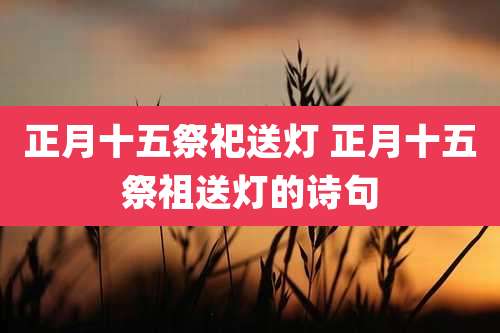 正月十五祭祀送灯 正月十五祭祖送灯的诗句