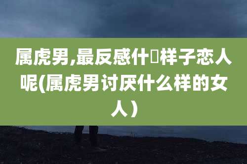 属虎男,最反感什麼样子恋人呢(属虎男讨厌什么样的女人)