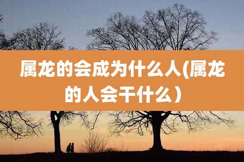 属龙的会成为什么人(属龙的人会干什么)