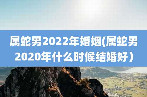 属蛇男2022年婚姻(属蛇男2020年什么时候结婚好）