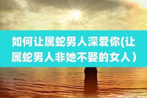 如何让属蛇男人深爱你(让属蛇男人非她不娶的女人)