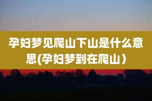 孕妇梦见爬山下山是什么意思(孕妇梦到在爬山)