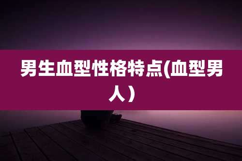 男生血型性格特点(血型男人)