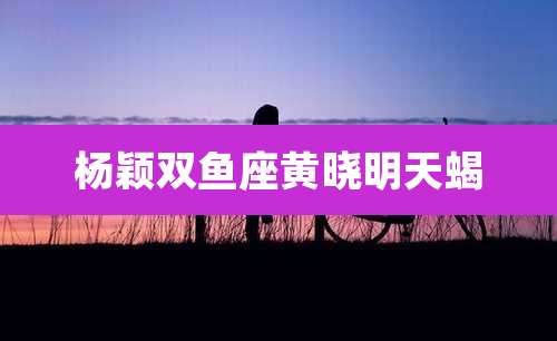 杨颖双鱼座黄晓明天蝎