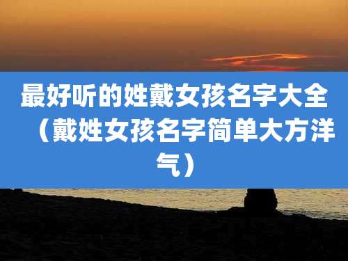 最好听的姓戴女孩名字大全（戴姓女孩名字简单大方洋气）