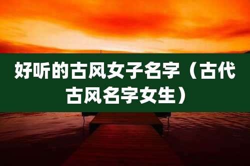 好听的古风女子名字(古代古风名字女生)