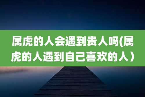 属虎的人会遇到贵人吗(属虎的人遇到自己喜欢的人)