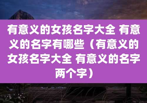 有意义的女孩名字大全 有意义的名字有哪些(有意义的女孩名字大全 有意义的名字两个字)