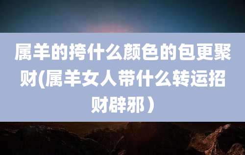 属羊的挎什么颜色的包更聚财(属羊女人带什么转运招财辟邪）