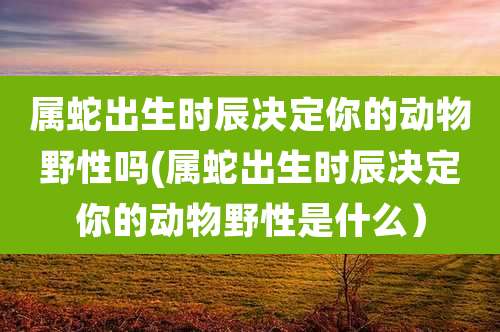 属蛇出生时辰决定你的动物野性吗(属蛇出生时辰决定你的动物野性是什么)
