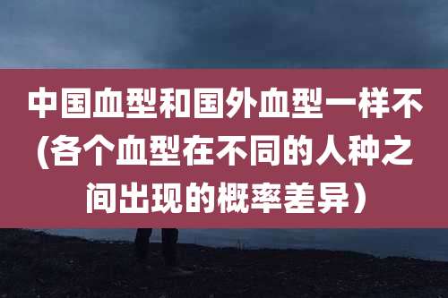 中国血型和国外血型一样不(各个血型在不同的人种之间出现的概率差异）