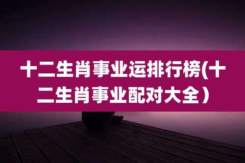 十二生肖事业运排行榜(十二生肖事业配对大全）