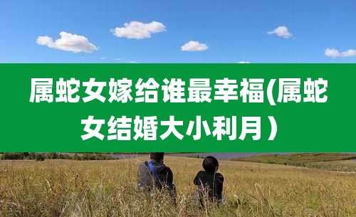 属蛇女嫁给谁最幸福(属蛇女结婚大小利月)