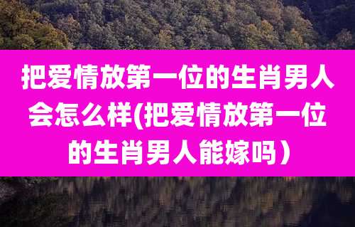 把爱情放第一位的生肖男人会怎么样(把爱情放第一位的生肖男人能嫁吗）