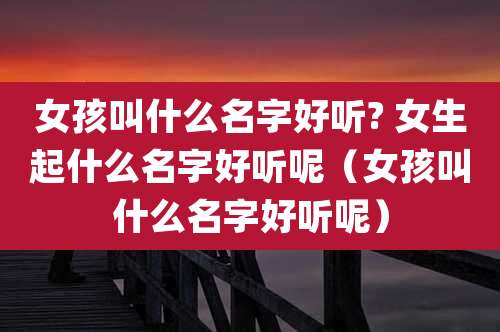 女孩叫什么名字好听? 女生起什么名字好听呢（女孩叫什么名字好听呢）