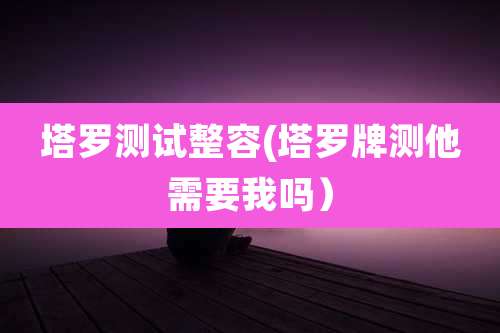 塔罗测试整容(塔罗牌测他需要我吗）