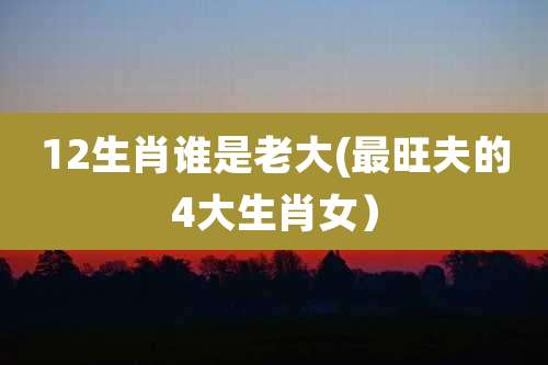 12生肖谁是老大(最旺夫的4大生肖女）