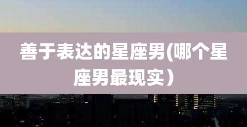 善于表达的星座男(哪个星座男最现实）