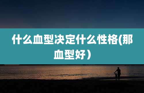什么血型决定什么性格(那血型好）