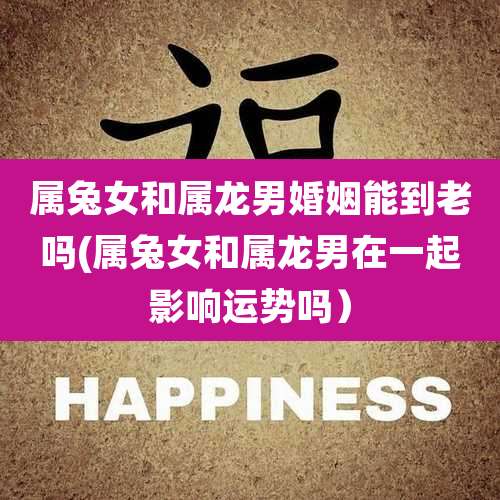 属兔女和属龙男婚姻能到老吗(属兔女和属龙男在一起影响运势吗)