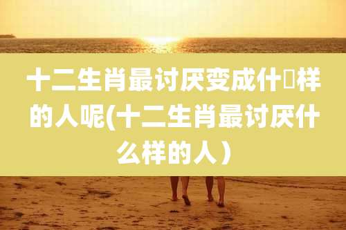 十二生肖最讨厌变成什麼样的人呢(十二生肖最讨厌什么样的人）