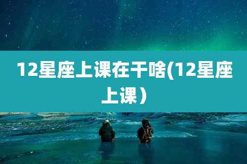12星座上课在干啥(12星座上课)