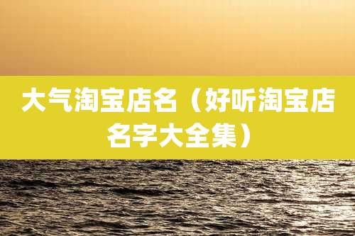 大气淘宝店名(好听淘宝店名字大全集)