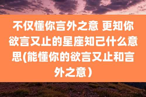不仅懂你言外之意 更知你欲言又止的星座知己什么意思(能懂你的欲言又止和言外之意）
