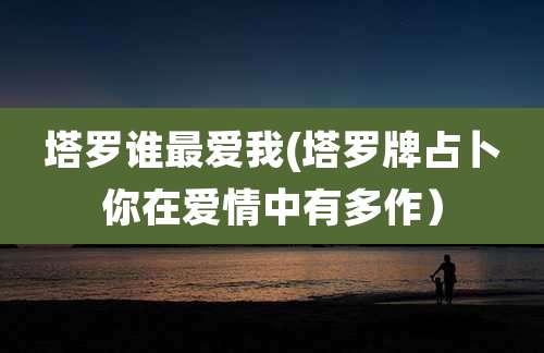塔罗谁最爱我(塔罗牌占卜你在爱情中有多作）