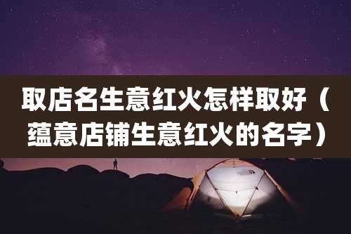 取店名生意红火怎样取好（蕴意店铺生意红火的名字）