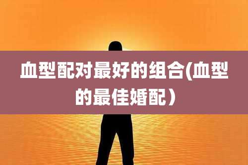 血型配对最好的组合(血型的最佳婚配）