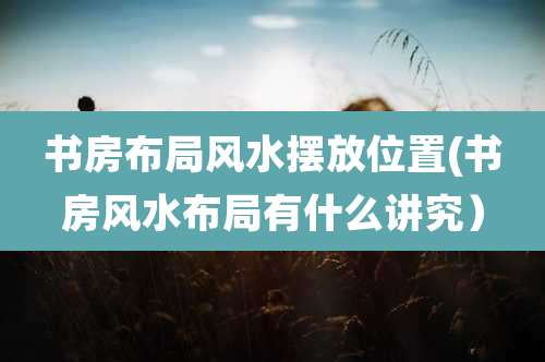 书房布局风水摆放位置(书房风水布局有什么讲究）